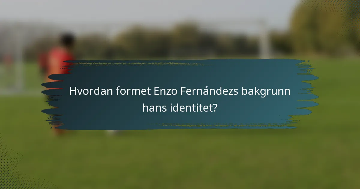 Hvordan formet Enzo Fernándezs bakgrunn hans identitet?